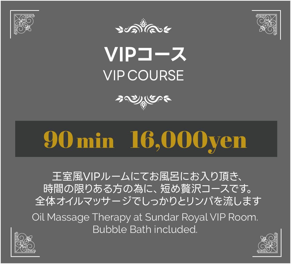 VIPコース、王室風VIPルームにてお風呂にお入り頂き、時間の限りある方の為に、短め贅沢コースです。全体オイルマッサージでしっかりとリンパを流します。90分16000円